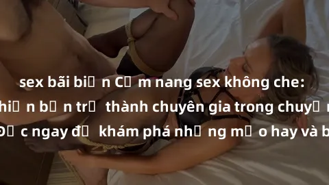 sex bãi biển Cẩm nang sex không che: Những bí quyết khiến bạn trở thành chuyên gia trong chuyện ấy! Đọc ngay để khám phá những mẹo hay và bí quyết tình dục không che.