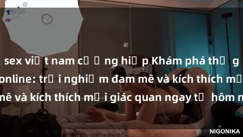 sex việt nam cưỡng hiếp Khám phá thế giới mới của sex online: trải nghiệm đam mê và kích thích mọi giác quan ngay từ hôm nay!