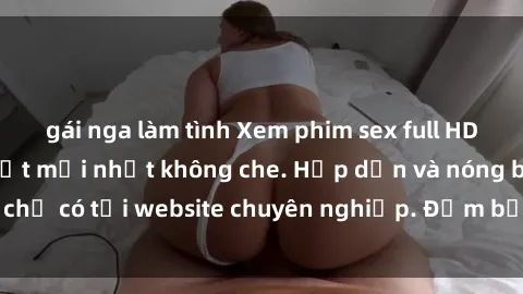 gái nga làm tình Xem phim sex full HD đỉnh cao, cập nhật mới nhất không che. Hấp dẫn và nóng bỏng, chỉ có tại website chuyên nghiệp. Đảm bảo sẽ khiến bạn mãn nhãn!