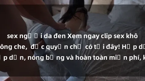 sex người da đen Xem ngay clip sex không che cực hot, không che,  độc quyền chỉ có tại đây! Hấp dẫn, nóng bỏng và hoàn toàn miễn phí, không thể bỏ qua!