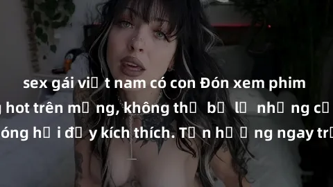 sex gái việt nam có con Đón xem phim sex mới nhất đang hot trên mạng, không thể bỏ lỡ những cảnh nóng hổi đầy kích thích. Tận hưởng ngay trước khi bị xoá chóng mặt!