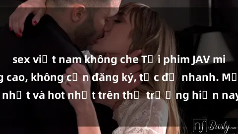 sex việt nam không che Tải phim JAV miễn phí chất lượng cao, không cần đăng ký, tốc độ nhanh. Mới nhất và hot nhất trên thị trường hiện nay, cập nhật hàng ngày.