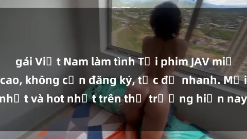 gái Việt Nam làm tình Tải phim JAV miễn phí chất lượng cao, không cần đăng ký, tốc độ nhanh. Mới nhất và hot nhất trên thị trường hiện nay, cập nhật hàng ngày.