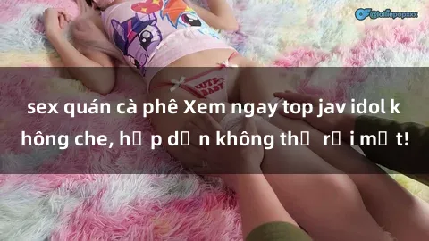 sex quán cà phê Xem ngay top jav idol không che, hấp dẫn không thể rời mắt!