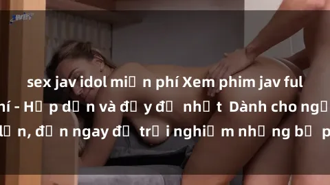 sex jav idol miễn phí Xem phim jav full HD online miễn phí - Hấp dẫn và đầy đủ nhất  Dành cho người lớn, đến ngay để trải nghiệm những bộ phim hấp dẫn và hấp dẫn.