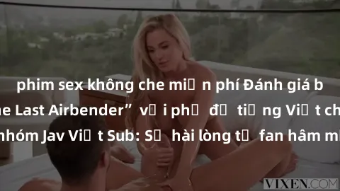 phim sex không che miễn phí Đánh giá bộ phim “Avatar: The Last Airbender” với phụ đề tiếng Việt chuẩn chỉnh từ nhóm Jav Việt Sub: Sự hài lòng từ fan hâm mộ và những điểm đáng chú ý trong bộ phim.