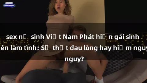 sex nữ sinh Việt Nam Phát hiện gái sinh viên làm tình: Sự thật đau lòng hay hiểm nguy?