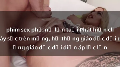phim sex phụ nữ lớn tuổi Phát hiện clip sex nữ sinh gây sốc trên mạng, hệ thống giáo dục đối diện áp lực lớn