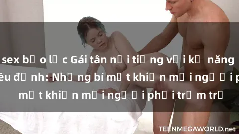 sex bạo lực Gái tân nổi tiếng với kỹ năng 'làm tình' siêu đỉnh: Những bí mật khiến mọi người phải trầm trồ
