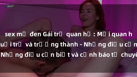 sex mỹ đen Gái trẻ quan hệ: Mối quan hệ khác biệt giữa tuổi trẻ và trưởng thành - Những điều cần biết và cảnh báo từ chuyên gia