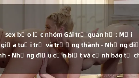 sex bạo lực nhóm Gái trẻ quan hệ: Mối quan hệ khác biệt giữa tuổi trẻ và trưởng thành - Những điều cần biết và cảnh báo từ chuyên gia