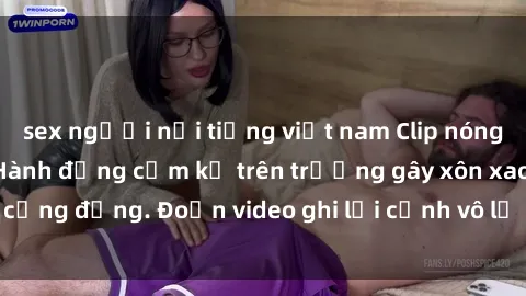 sex người nổi tiếng việt nam Clip nóng sinh viên gây sốc: Hành động cấm kỵ trên trường gây xôn xao cộng đồng. Đoạn video ghi lại cảnh vô lễ khiến dư luận bức xúc.
