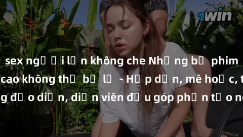 sex người lớn không che Những bộ phim sex gái già đỉnh cao không thể bỏ lỡ - Hấp dẫn, mê hoặc, từng đạo diễn, diễn viên đều góp phần tạo nên sự hấp dẫn, kích thích.