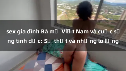 sex gia đình Bà mẹ Việt Nam và cuộc sống tình dục: Sự thật và những lo lắng