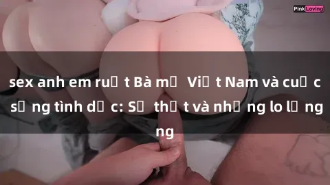 sex anh em ruột Bà mẹ Việt Nam và cuộc sống tình dục: Sự thật và những lo lắng