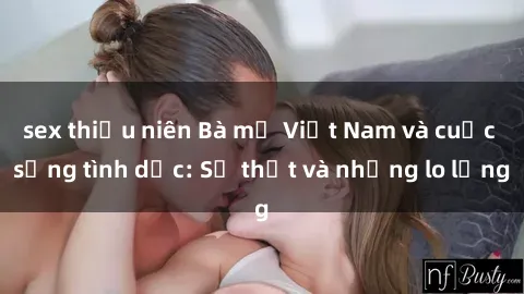 sex thiếu niên Bà mẹ Việt Nam và cuộc sống tình dục: Sự thật và những lo lắng
