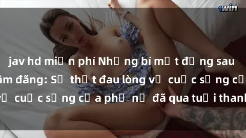 jav hd miễn phí Những bí mật đằng sau vẻ ngoài gái già dâm đãng: Sự thật đau lòng về cuộc sống của phụ nữ đã qua tuổi thanh xuân