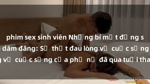 phim sex sinh viên Những bí mật đằng sau vẻ ngoài gái già dâm đãng: Sự thật đau lòng về cuộc sống của phụ nữ đã qua tuổi thanh xuân