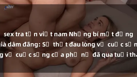 sex tra tấn việt nam Những bí mật đằng sau vẻ ngoài gái già dâm đãng: Sự thật đau lòng về cuộc sống của phụ nữ đã qua tuổi thanh xuân