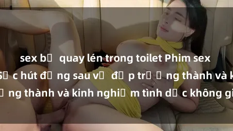 sex bị quay lén trong toilet Phim sex phụ nữ lớn tuổi: Sức hút đằng sau vẻ đẹp trưởng thành và kinh nghiệm tình dục không giới hạn