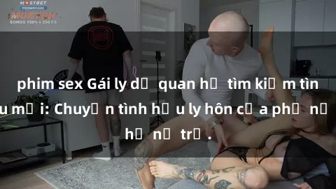 phim sex Gái ly dị quan hệ tìm kiếm tình yêu mới: Chuyện tình hậu ly hôn của phụ nữ trẻ.