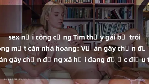 sex nơi công cộng Tìm thấy gái bị trói và bị hiếp dâm trong một căn nhà hoang: Vụ án gây chấn động xã hội đang được điều tra vào.