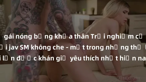 gái nóng bỏng khỏa thân Trải nghiệm cảm xúc thăng hoa với jav SM không che - một trong những thể loại phim người lớn được khán giả yêu thích nhất hiện nay. Đảm bảo đem lại sự hấp dẫn, kích thích tối đ