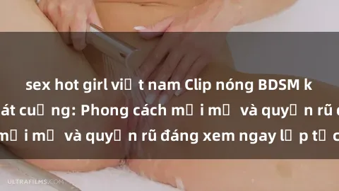 sex hot girl việt nam Clip nóng BDSM khiến người xem phát cuồng: Phong cách mới mẻ và quyến rũ đáng xem ngay lập tức!