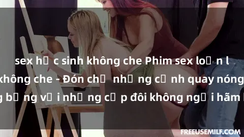 sex học sinh không che Phim sex loạn luân đầy kích thích không che - Đón chờ những cảnh quay nóng bỏng với những cặp đôi không ngại hãm hiếp gia đình trong lòng