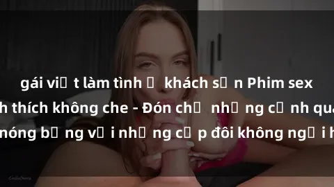 gái việt làm tình ở khách sạn Phim sex loạn luân đầy kích thích không che - Đón chờ những cảnh quay nóng bỏng với những cặp đôi không ngại hãm hiếp gia đình trong lòng