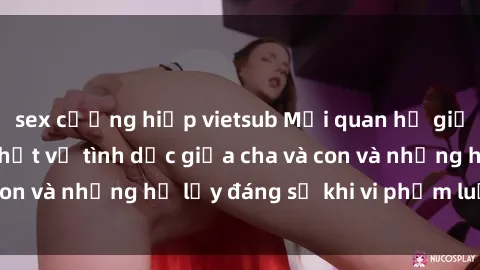 sex cưỡng hiếp vietsub Mối quan hệ giữa cha và con: Sự thật về tình dục giữa cha và con và những hệ lụy đáng sợ khi vi phạm luật pháp.