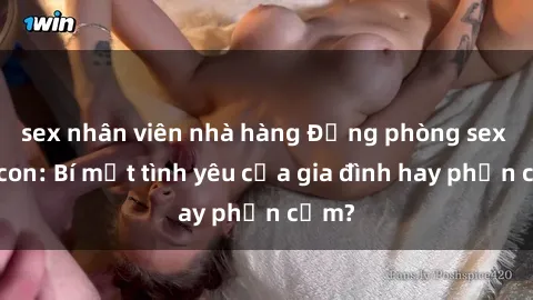sex nhân viên nhà hàng Động phòng sex mẹ con: Bí mật tình yêu của gia đình hay phản cảm?