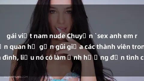 gái việt nam nude Chuyện `sex anh em ruột` - Đề cập đến quan hệ gần gũi giữa các thành viên trong gia đình, liệu nó có làm ảnh hưởng đến tình cảm gia đình hay không?