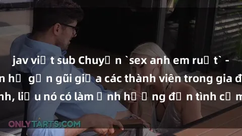 jav việt sub Chuyện `sex anh em ruột` - Đề cập đến quan hệ gần gũi giữa các thành viên trong gia đình, liệu nó có làm ảnh hưởng đến tình cảm gia đình hay không?