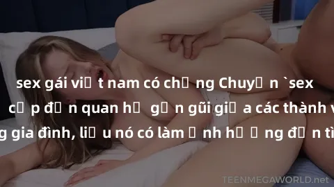 sex gái việt nam có chồng Chuyện `sex anh em ruột` - Đề cập đến quan hệ gần gũi giữa các thành viên trong gia đình, liệu nó có làm ảnh hưởng đến tình cảm gia đình hay không?