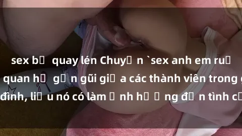 sex bị quay lén Chuyện `sex anh em ruột` - Đề cập đến quan hệ gần gũi giữa các thành viên trong gia đình, liệu nó có làm ảnh hưởng đến tình cảm gia đình hay không?