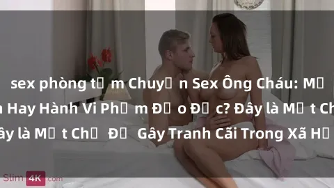 sex phòng tắm Chuyện Sex Ông Cháu: Mối Quan Hệ Gia Đình Hay Hành Vi Phạm Đạo Đức? Đây là Một Chủ Đề Gây Tranh Cãi Trong Xã Hội Hiện Nay.