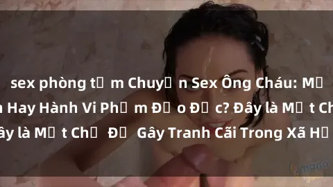 sex phòng tắm Chuyện Sex Ông Cháu: Mối Quan Hệ Gia Đình Hay Hành Vi Phạm Đạo Đức? Đây là Một Chủ Đề Gây Tranh Cãi Trong Xã Hội Hiện Nay.