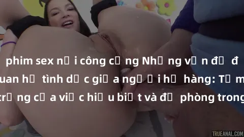 phim sex nơi công cộng Những vấn đề đáng quan tâm về quan hệ tình dục giữa người họ hàng: Tầm quan trọng của việc hiểu biết và đề phòng trong việc tiếp xúc trong gia đình.