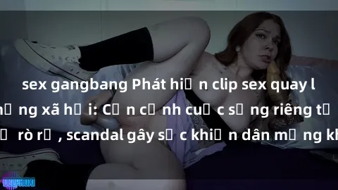 sex gangbang Phát hiện clip sex quay lén hot nhất trên mạng xã hội: Cận cảnh cuộc sống riêng tư bị rò rỉ, scandal gây sốc khiến dân mạng không khỏi bàng hoàng