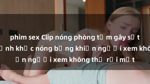 phim sex Clip nóng phòng tắm gây sốt: Cận cảnh khoảnh khắc nóng bỏng khiến người xem không thể rời mắt