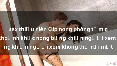 sex thiếu niên Clip nóng phòng tắm gây sốt: Cận cảnh khoảnh khắc nóng bỏng khiến người xem không thể rời mắt