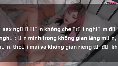 sex người lớn không che Trải nghiệm độc đáo tại sex nhà nghỉ: ẩn mình trong không gian lãng mạn, thoải mái và không gian riêng tư để khuấy động tình ái.