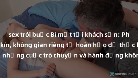 sex trói buộc Bí mật tại khách sạn: Phòng quay lén khép kín, không gian riêng tư hoàn hảo để thực hiện những cuộc trò chuyện và hành động không bị người khác phát hiện.