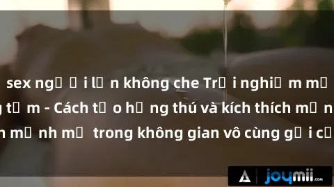 sex người lớn không che Trải nghiệm mới lạ với sex phòng tắm - Cách tạo hứng thú và kích thích mạnh mẽ trong không gian vô cùng gợi cảm và lãng mạn