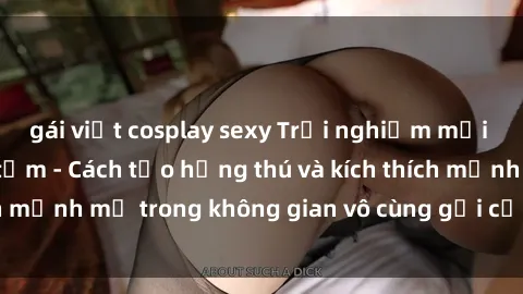 gái việt cosplay sexy Trải nghiệm mới lạ với sex phòng tắm - Cách tạo hứng thú và kích thích mạnh mẽ trong không gian vô cùng gợi cảm và lãng mạn