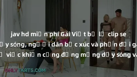 jav hd miễn phí Gái Việt bị lộ clip sex khiến dư luận dậy sóng, người dân bức xúc và phản đối gay gắt. Sự việc khiến cộng đồng mạng dậy sóng và yêu cầu xử lý nghiêm ngặt.