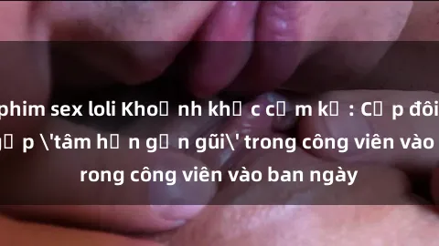 phim sex loli Khoảnh khắc cấm kỵ: Cặp đôi bị bắt gặp 'tâm hồn gần gũi' trong công viên vào ban ngày