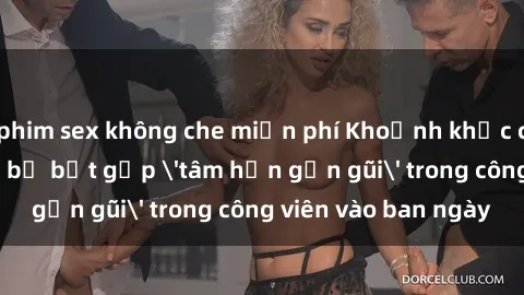 phim sex không che miễn phí Khoảnh khắc cấm kỵ: Cặp đôi bị bắt gặp 'tâm hồn gần gũi' trong công viên vào ban ngày