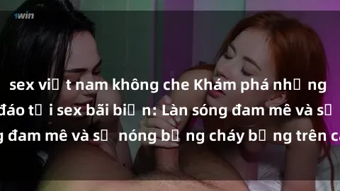 sex việt nam không che Khám phá những trải nghiệm độc đáo tại sex bãi biển: Làn sóng đam mê và sự nóng bỏng cháy bỏng trên cát trắng